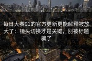 每日大赛91的官方更新更能解释被放大了：镜头切换才是关键，别被标题骗了