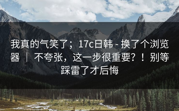 我真的气笑了;17c日韩 - 换了个浏览器 | 不夸张,这一步很重要?!别等踩雷了才后悔 我真的气笑了;17c日韩 - 换了个浏览器 | 不夸张,这一步很重要?!别等踩雷了才后悔