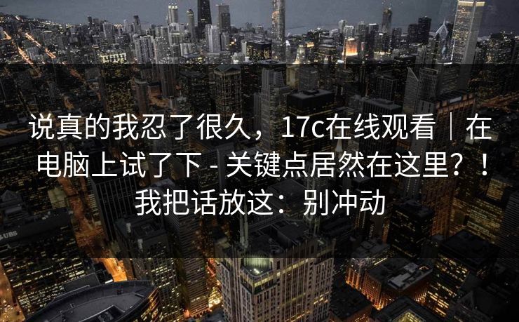 说真的我忍了很久，17c在线观看｜在电脑上试了下 - 关键点居然在这里？！我把话放这：别冲动