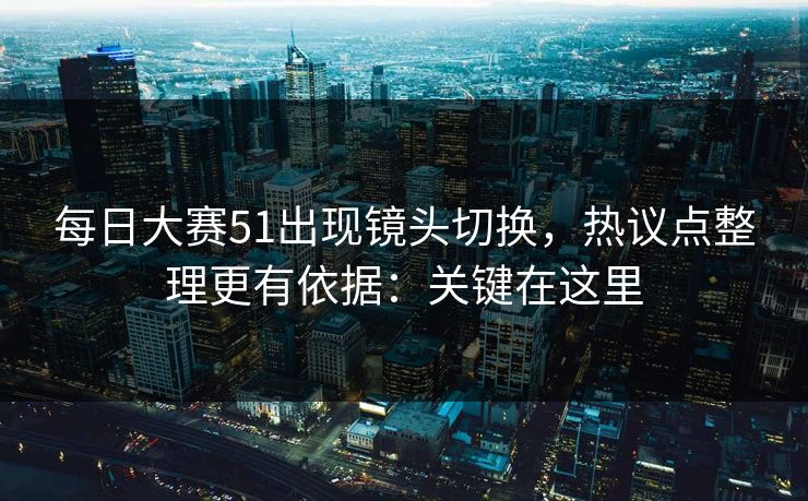 每日大赛51出现镜头切换，热议点整理更有依据：关键在这里