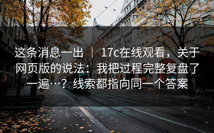 这条消息一出 ｜ 17c在线观看，关于网页版的说法：我把过程完整复盘了一遍…？线索都指向同一个答案