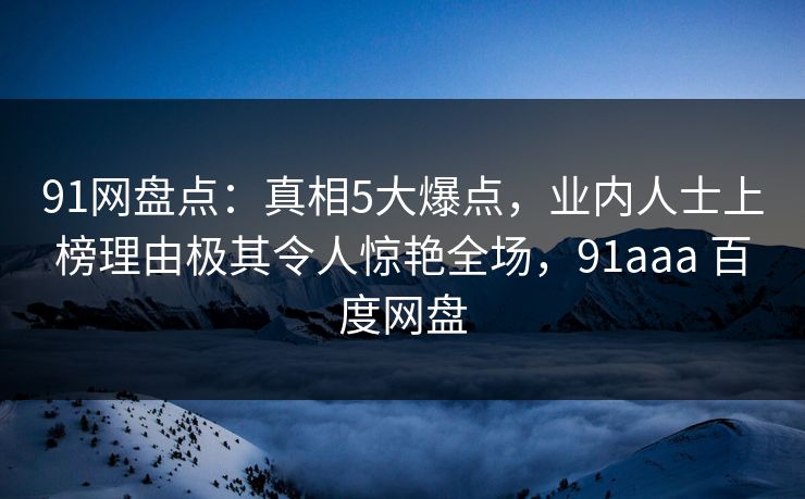 91网盘点：真相5大爆点，业内人士上榜理由极其令人惊艳全场，91aaa 百度网盘