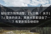 疑似官方悄悄调整；17c日韩 ｜ 关于17.c 变体的说法；原来大家都误会了…？有更新我会继续补