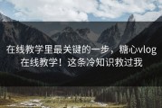 在线教学里最关键的一步，糖心vlog在线教学！这条冷知识救过我
