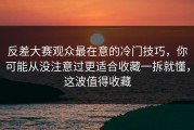 反差大赛观众最在意的冷门技巧，你可能从没注意过更适合收藏一拆就懂，这波值得收藏