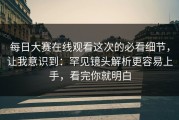 每日大赛在线观看这次的必看细节，让我意识到：罕见镜头解析更容易上手，看完你就明白