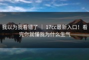 我以为我看错了 ｜ 17cc最新入口！看完你就懂我为什么生气