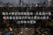 每日大赛官网观看指南—先看高分策略再看容易踩坑的地方更适合新手，比想象中更狠