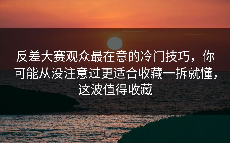 反差大赛观众最在意的冷门技巧，你可能从没注意过更适合收藏一拆就懂，这波值得收藏