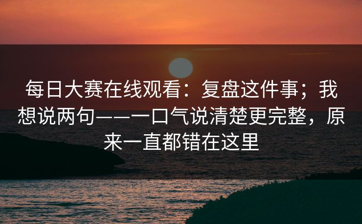 每日大赛在线观看：复盘这件事；我想说两句——一口气说清楚更完整，原来一直都错在这里