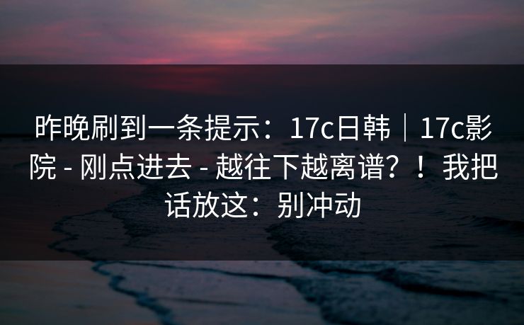 昨晚刷到一条提示:17c日韩|17c影院 - 刚点进去 - 越往下越离谱?!我把话放这:别冲动 昨晚刷到一条提示:17c日韩|17c影院 - 刚点进去 - 越往下越离谱?!我把话放这:别冲动