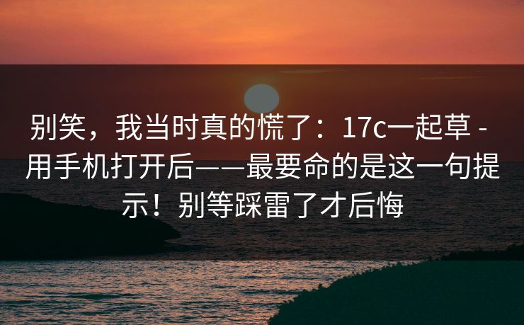 别笑,我当时真的慌了:17c一起草 - 用手机打开后——最要命的是这一句提示!别等踩雷了才后悔 别笑,我当时真的慌了:17c一起草 - 用手机打开后——最要命的是这一句提示!别等踩雷了才后悔