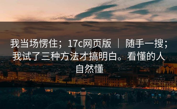 我当场愣住；17c网页版 ｜ 随手一搜；我试了三种方法才搞明白。看懂的人自然懂