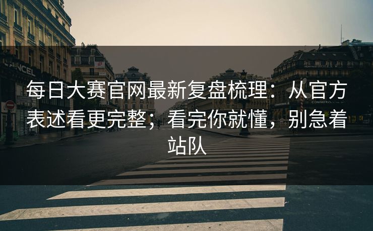 每日大赛官网最新复盘梳理：从官方表述看更完整；看完你就懂，别急着站队