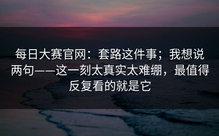 每日大赛官网:套路这件事;我想说两句——这一刻太真实太难绷,最值得反复看的就是它 每日大赛官网:套路这件事;我想说两句——这一刻太真实太难绷,最值得反复看的就是它