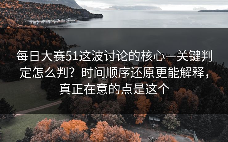 每日大赛51这波讨论的核心—关键判定怎么判？时间顺序还原更能解释，真正在意的点是这个