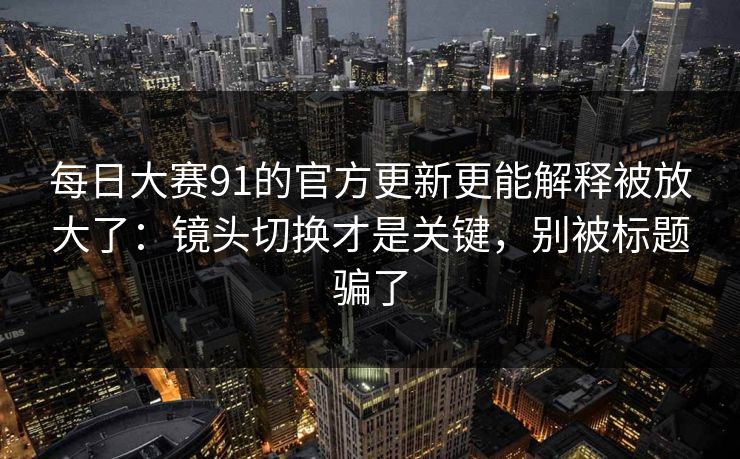 每日大赛91的官方更新更能解释被放大了：镜头切换才是关键，别被标题骗了