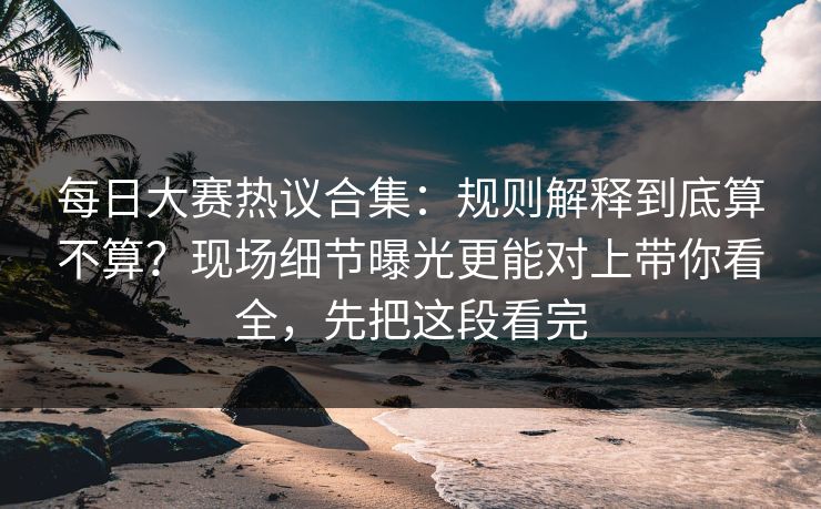 每日大赛热议合集：规则解释到底算不算？现场细节曝光更能对上带你看全，先把这段看完