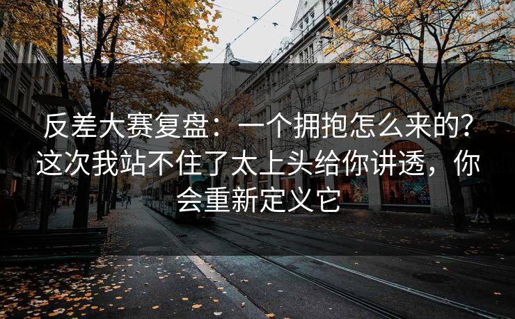 反差大赛复盘:一个拥抱怎么来的?这次我站不住了太上头给你讲透,你会重新定义它 反差大赛复盘:一个拥抱怎么来的?这次我站不住了太上头给你讲透,你会重新定义它