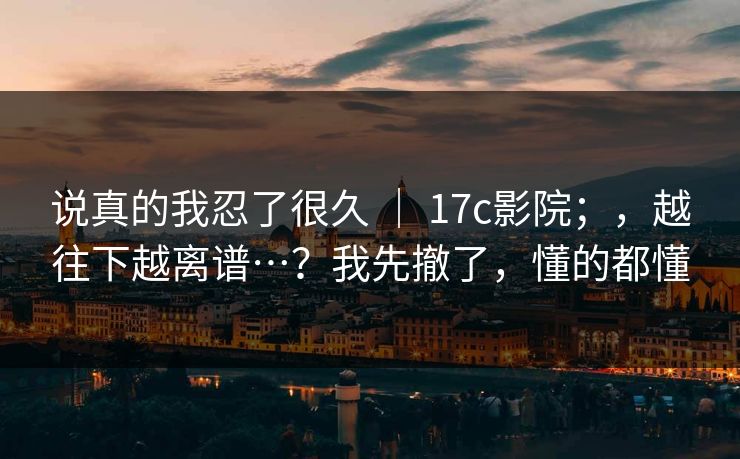 说真的我忍了很久 ｜ 17c影院；，越往下越离谱…？我先撤了，懂的都懂