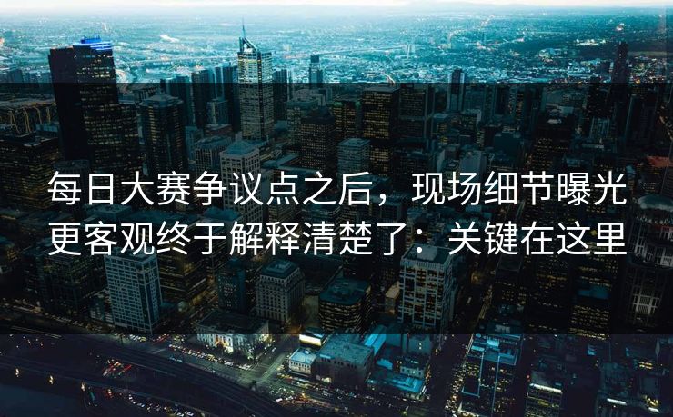 每日大赛争议点之后，现场细节曝光更客观终于解释清楚了：关键在这里