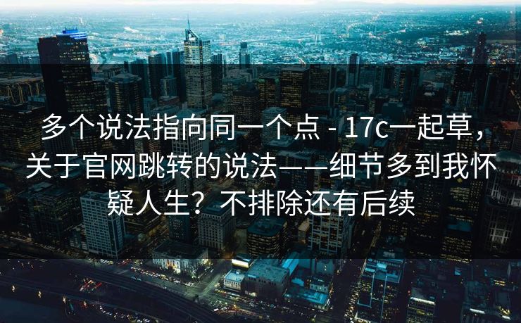 多个说法指向同一个点 - 17c一起草,关于官网跳转的说法——细节多到我怀疑人生?不排除还有后续 多个说法指向同一个点 - 17c一起草,关于官网跳转的说法——细节多到我怀疑人生?不排除还有后续