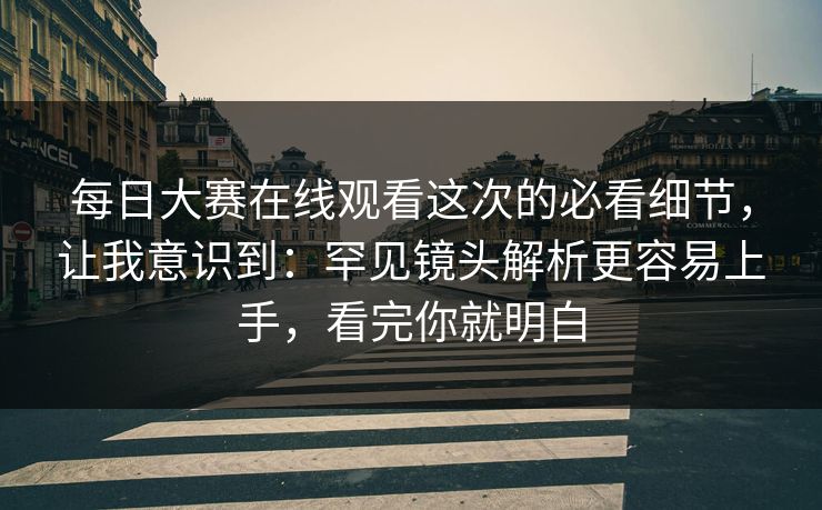 每日大赛在线观看这次的必看细节，让我意识到：罕见镜头解析更容易上手，看完你就明白