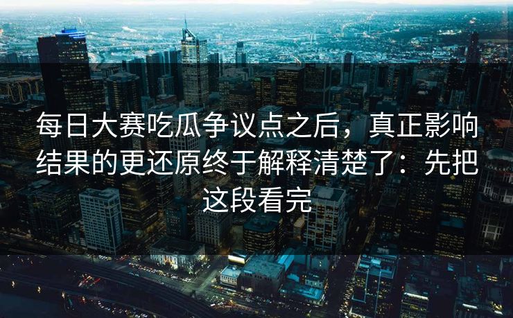 每日大赛吃瓜争议点之后，真正影响结果的更还原终于解释清楚了：先把这段看完
