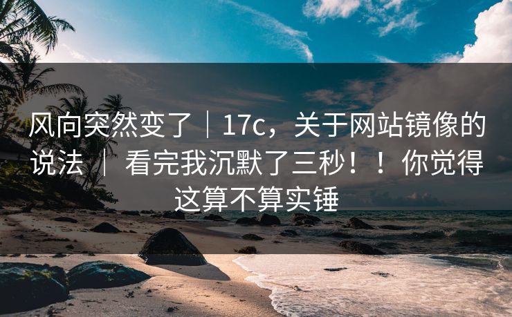 风向突然变了｜17c，关于网站镜像的说法 ｜ 看完我沉默了三秒！！你觉得这算不算实锤