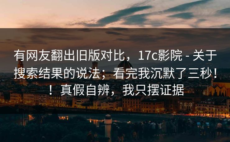 有网友翻出旧版对比,17c影院 - 关于搜索结果的说法;看完我沉默了三秒!!真假自辨,我只摆证据 有网友翻出旧版对比,17c影院 - 关于搜索结果的说法;看完我沉默了三秒!!真假自辨,我只摆证据