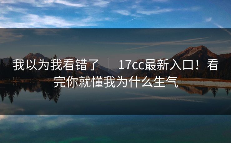 我以为我看错了 | 17cc最新入口!看完你就懂我为什么生气 我以为我看错了 | 17cc最新入口!看完你就懂我为什么生气