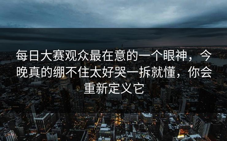 每日大赛观众最在意的一个眼神，今晚真的绷不住太好哭一拆就懂，你会重新定义它