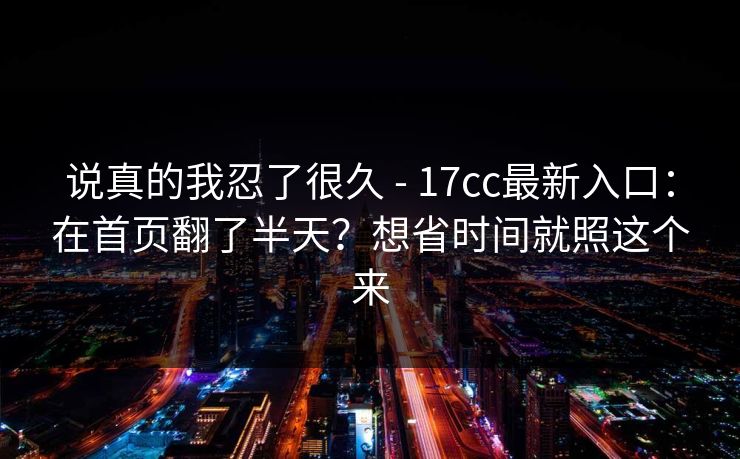 说真的我忍了很久 - 17cc最新入口：在首页翻了半天？想省时间就照这个来