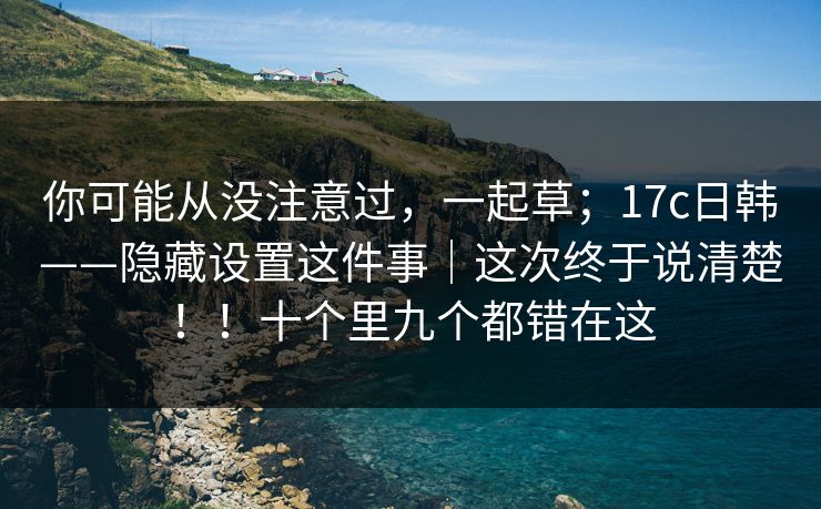 你可能从没注意过,一起草;17c日韩——隐藏设置这件事|这次终于说清楚!!十个里九个都错在这 你可能从没注意过,一起草;17c日韩——隐藏设置这件事|这次终于说清楚!!十个里九个都错在这