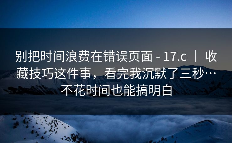 别把时间浪费在错误页面 - 17.c ｜ 收藏技巧这件事，看完我沉默了三秒…不花时间也能搞明白