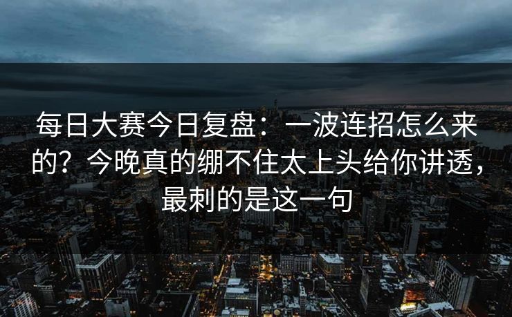 每日大赛今日复盘：一波连招怎么来的？今晚真的绷不住太上头给你讲透，最刺的是这一句