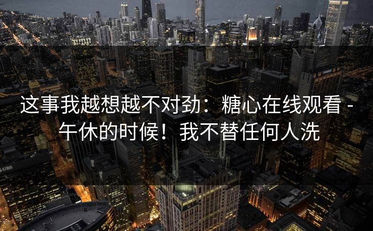这事我越想越不对劲：糖心在线观看 - 午休的时候！我不替任何人洗