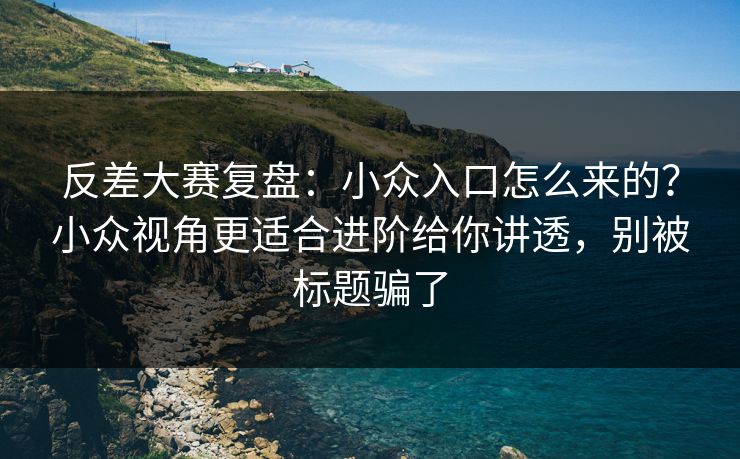 反差大赛复盘：小众入口怎么来的？小众视角更适合进阶给你讲透，别被标题骗了