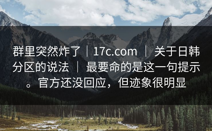 群里突然炸了｜17c.com ｜ 关于日韩分区的说法 ｜ 最要命的是这一句提示。官方还没回应，但迹象很明显