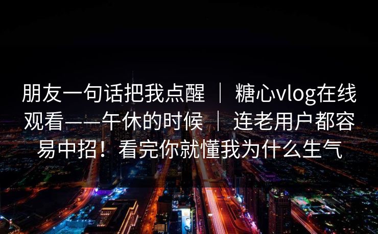 朋友一句话把我点醒 ｜ 糖心vlog在线观看——午休的时候 ｜ 连老用户都容易中招！看完你就懂我为什么生气