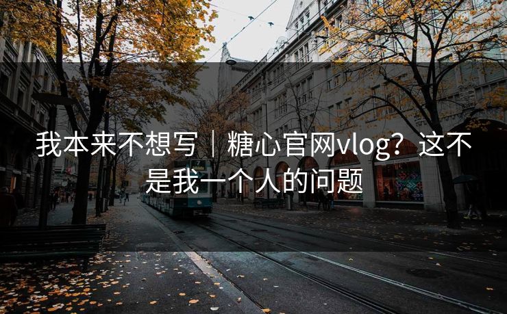 我本来不想写｜糖心官网vlog？这不是我一个人的问题